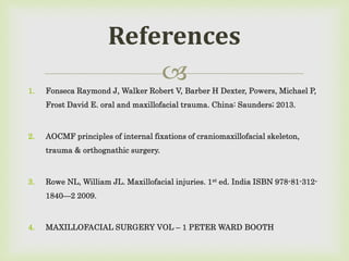
1. Fonseca Raymond J, Walker Robert V, Barber H Dexter, Powers, Michael P,
Frost David E. oral and maxillofacial trauma. China: Saunders; 2013.
2. AOCMF principles of internal fixations of craniomaxillofacial skeleton,
trauma & orthognathic surgery.
3. Rowe NL, William JL. Maxillofacial injuries. 1st ed. India ISBN 978-81-312-
1840—2 2009.
4. MAXILLOFACIAL SURGERY VOL – 1 PETER WARD BOOTH
References
 
