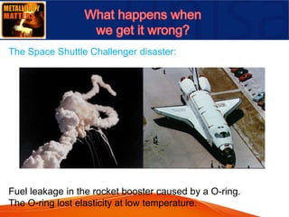 Fuel leakage in the rocket booster caused by a O-ring.
The O-ring lost elasticity at low temperature.
The Space Shuttle Challenger disaster:
 
