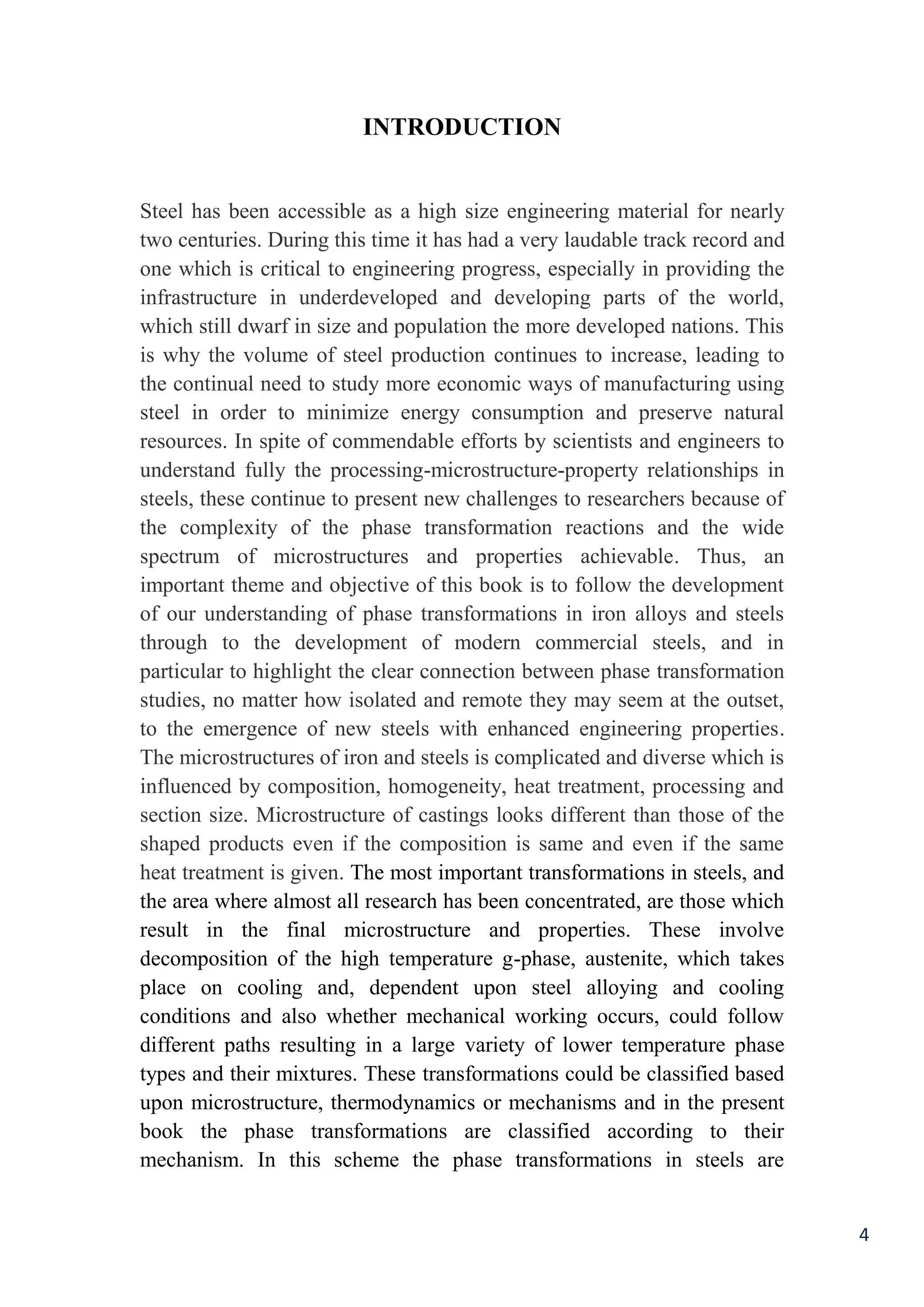 4
INTRODUCTION
engineering material for nearlysizeas a highaccessibleSteel has been
ndtrack record alaudabletwo centuries. During this time it has had a very
to engineering progress, especially in providing thecriticalone which is
infrastructure in underdeveloped and developing parts of the world,
which still dwarf in size and population the more developed nations. This
continues to increase, leading tois why the volume of steel production
more economic ways of manufacturing usingstudythe continual need to
energy consumption and preserve naturalminimizesteel in order to
commendable efforts by scientists and engineers toIn spite ofresources.
property relationships in-microstructure-fully the processingunderstand
steels, these continue to present new challenges to researchers because of
the complexity of the phase transformation reactions and the wide
. Thus, anspectrum of microstructures and properties achievable
important theme and objective of this book is to follow the development
of our understanding of phase transformations in iron alloys and steels
through to the development of modern commercial steels, and in
ection between phase transformationparticular to highlight the clear conn
studies, no matter how isolated and remote they may seem at the outset,
.to the emergence of new steels with enhanced engineering properties
The microstructures of iron and steels is complicated and diverse which is
uenced by composition, homogeneity, heat treatment, processing andinfl
section size. Microstructure of castings looks different than those of the
products even if the composition is same and even if the sameshaped
The most important transformations in steels, and.heat treatment is given
the area where almost all research has been concentrated, are those which
result in the final microstructure and properties. These involve
decomposition of the high temperature g-phase, austenite, which takes
place on cooling and, dependent upon steel alloying and cooling
conditions and also whether mechanical working occurs, could follow
different paths resulting in a large variety of lower temperature phase
types and their mixtures. These transformations could be classified based
upon microstructure, thermodynamics or mechanisms and in the present
book the phase transformations are classified according to their
mechanism. In this scheme the phase transformations in steels are
 