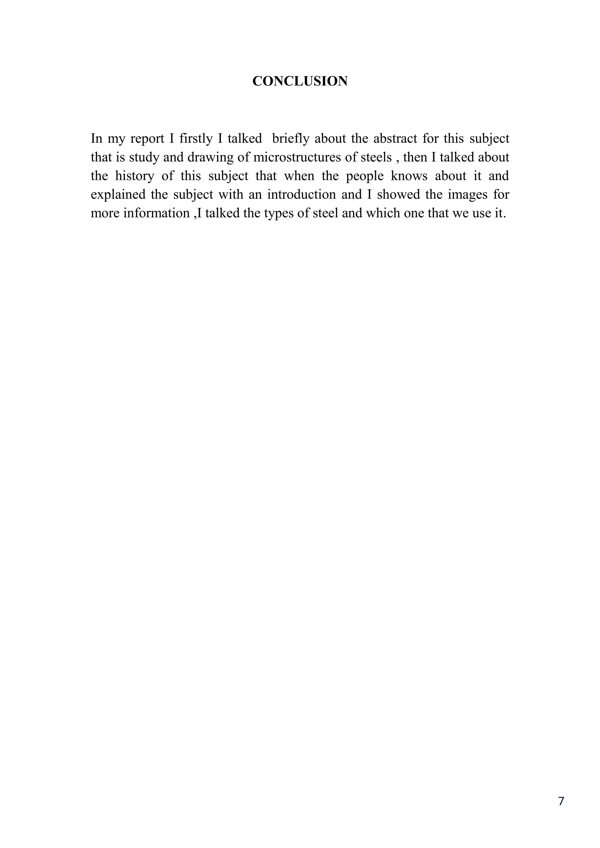 7
CONCLUSION
In my report I firstly I talked briefly about the abstract for this subject
that is study and drawing of microstructures of steels , then I talked about
the history of this subject that when the people knows about it and
explained the subject with an introduction and I showed the images for
more information ,I talked the types of steel and which one that we use it.
 