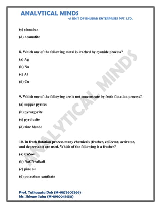 ANALYTICAL MINDS
-A UNIT OF BHUBAN ENTERPRISES PVT. LTD.
Prof. Tathagata Deb (M-9875607566)
Mr. Shivam Saha (M-8910041450)
(c) cinnabar
(d) heamatite
8. Which one of the following metal is leached by cyanide process?
(a) Ag
(b) Na
(c) Al
(d) Cu
9. Which one of the following ore is not concentrate by froth flotation process?
(a) copper pyrites
(b) pyrargyrite
(c) pyrolusite
(d) zinc blende
10. In froth flotation process many chemicals (frother, collector, activator,
and depressant) are used. Which of the following is a frother?
(a) CuSo4
(b) NaCN+alkali
(c) pine oil
(d) potassium xanthate
 