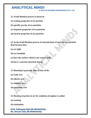 ANALYTICAL MINDS
-A UNIT OF BHUBAN ENTERPRISES PVT. LTD.
Prof. Tathagata Deb (M-9875607566)
Mr. Shivam Saha (M-8910041450)
11. Froth flotation process is based on
(a) wetting properties of ore particle
(b) specific gravity of ore particles
(c) magnetic properties of ore particles
(d) electric properties of ore particles
12. In the froth flotation process of concentration of ores, the ore particles
float because they:
(a) are light
(b) are insoluble
(c) have the surface which is not wetted easily
(d) have a constant electrical charge
13. Roasting is generally done in case of the
(a) oxide ores
(b) silicate ores
(c) sulphide ores
(d) carbonate ores
14. Heating of pyrites in air for oxidation of sulphur is called
(a) roasting
(b) calcination
 