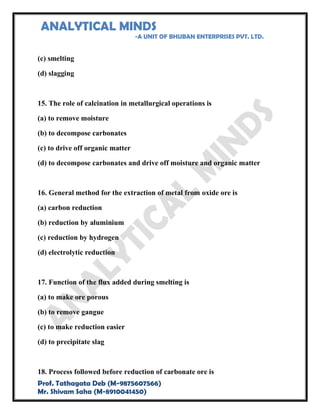 ANALYTICAL MINDS
-A UNIT OF BHUBAN ENTERPRISES PVT. LTD.
Prof. Tathagata Deb (M-9875607566)
Mr. Shivam Saha (M-8910041450)
(c) smelting
(d) slagging
15. The role of calcination in metallurgical operations is
(a) to remove moisture
(b) to decompose carbonates
(c) to drive off organic matter
(d) to decompose carbonates and drive off moisture and organic matter
16. General method for the extraction of metal from oxide ore is
(a) carbon reduction
(b) reduction by aluminium
(c) reduction by hydrogen
(d) electrolytic reduction
17. Function of the flux added during smelting is
(a) to make ore porous
(b) to remove gangue
(c) to make reduction easier
(d) to precipitate slag
18. Process followed before reduction of carbonate ore is
 