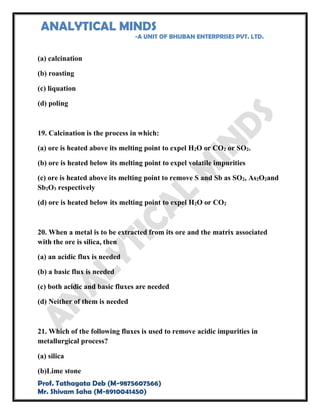 ANALYTICAL MINDS
-A UNIT OF BHUBAN ENTERPRISES PVT. LTD.
Prof. Tathagata Deb (M-9875607566)
Mr. Shivam Saha (M-8910041450)
(a) calcination
(b) roasting
(c) liquation
(d) poling
19. Calcination is the process in which:
(a) ore is heated above its melting point to expel H2O or CO2 or SO2.
(b) ore is heated below its melting point to expel volatile impurities
(c) ore is heated above its melting point to remove S and Sb as SO2, As2O2and
Sb2O3 respectively
(d) ore is heated below its melting point to expel H2O or CO2
20. When a metal is to be extracted from its ore and the matrix associated
with the ore is silica, then
(a) an acidic flux is needed
(b) a basic flux is needed
(c) both acidic and basic fluxes are needed
(d) Neither of them is needed
21. Which of the following fluxes is used to remove acidic impurities in
metallurgical process?
(a) silica
(b)Lime stone
 