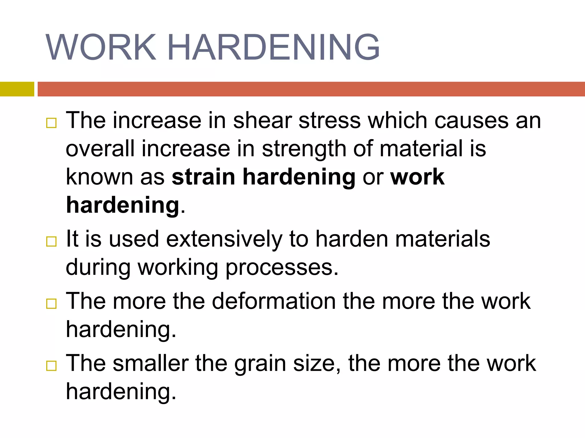 WORK HARDENINGThe increase in shear stress which causes an overall increase in strength of material is known as strain hardening or work hardening.It is used extensively to harden materials during working processes.The more the deformation the more the work hardening.The smaller the grain size, the more the work hardening.