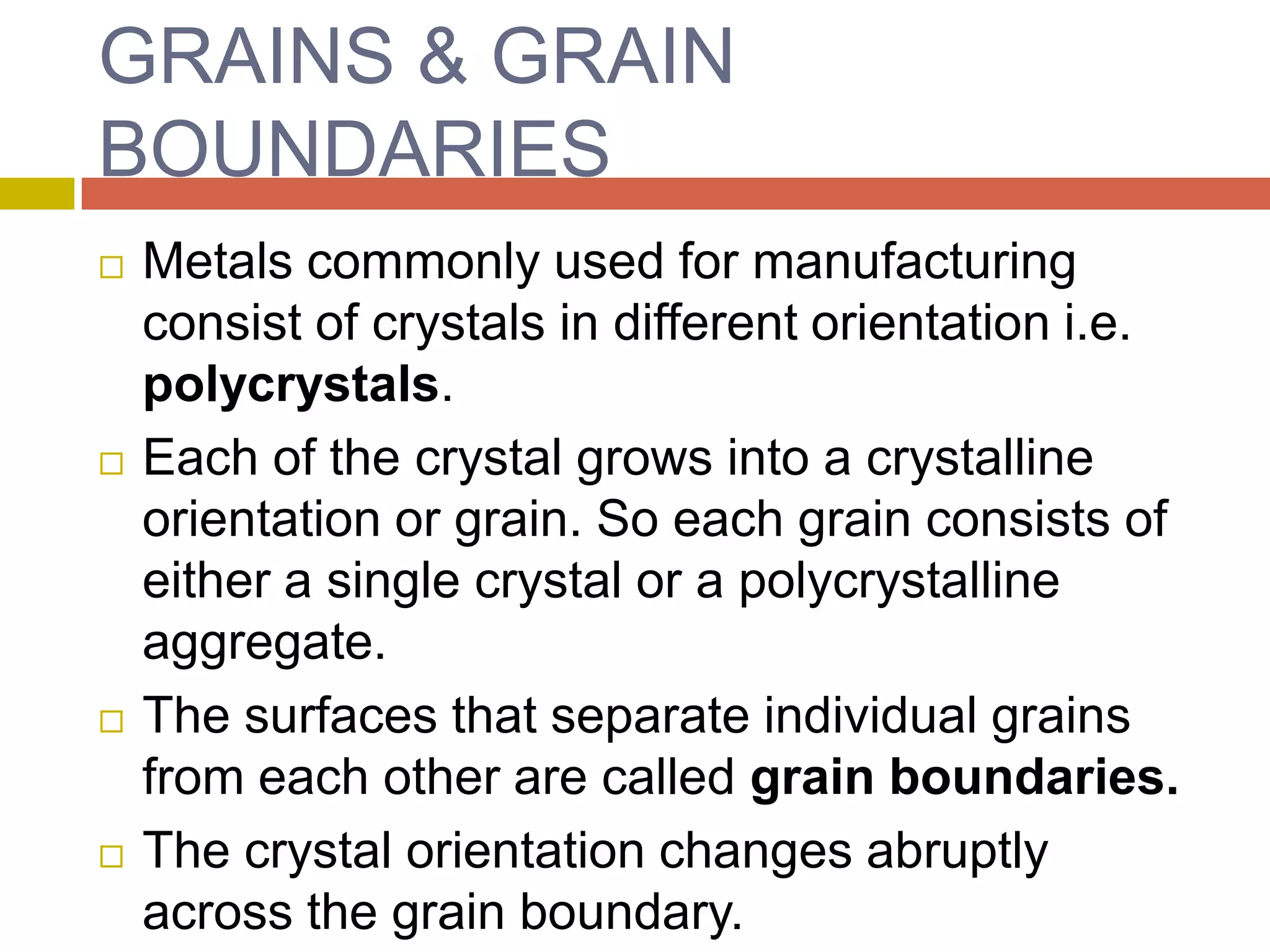 GRAINS & GRAIN BOUNDARIESMetals commonly used for manufacturing consist of crystals in different orientation i.e. polycrystals.Each of the crystal grows into a crystalline orientation or grain. So each grain consists of either a single crystal or a polycrystalline aggregate.The surfaces that separate individual grains from each other are called grain boundaries.The crystal orientation changes abruptly across the grain boundary.