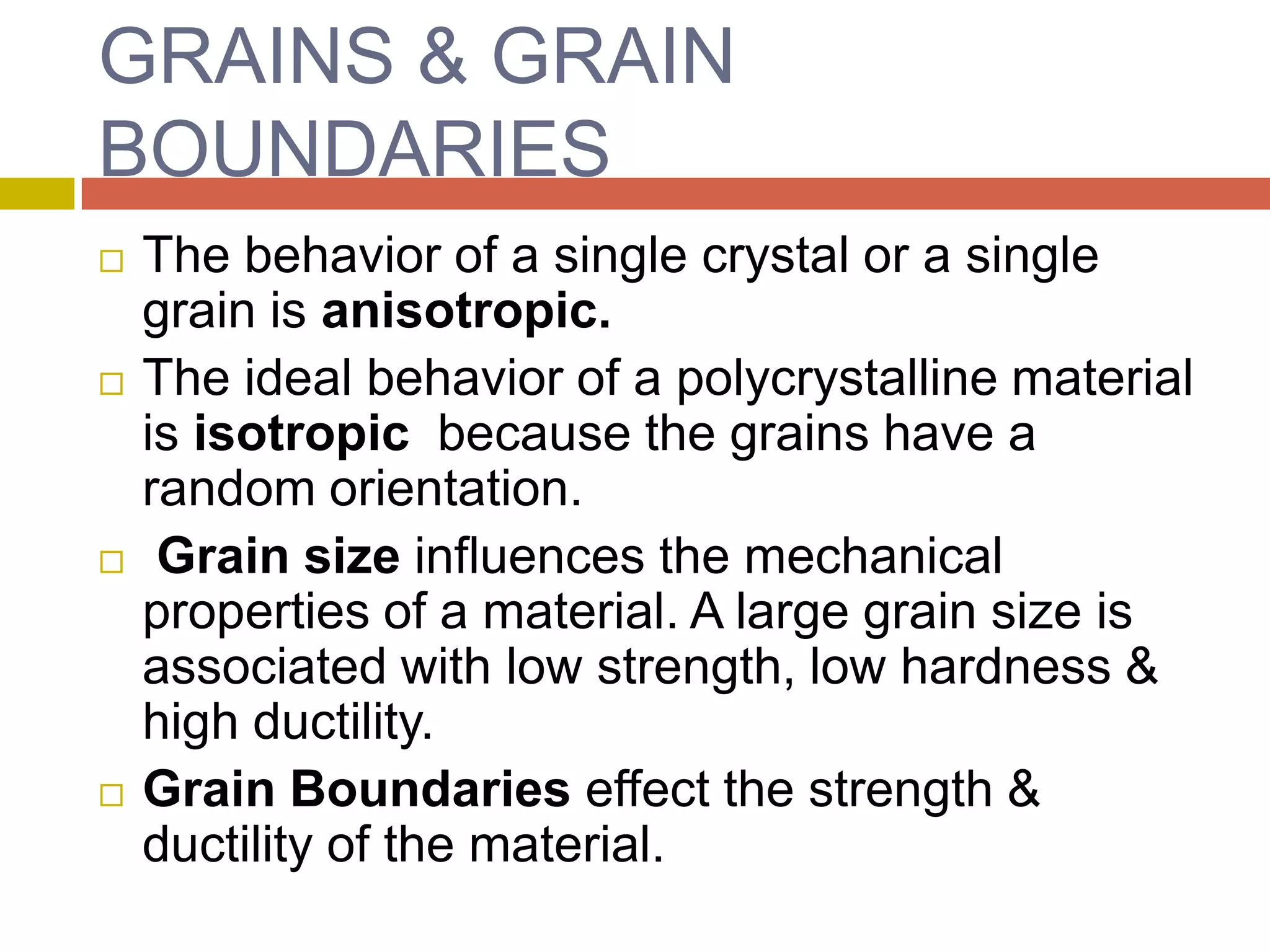 GRAINS & GRAIN BOUNDARIESThe behavior of a single crystal or a single grain is anisotropic.The ideal behavior of a polycrystalline material is isotropic  because the grains have a random orientation. Grain size influences the mechanical properties of a material. A large grain size is associated with low strength, low hardness & high ductility.Grain Boundaries effect the strength & ductility of the material.