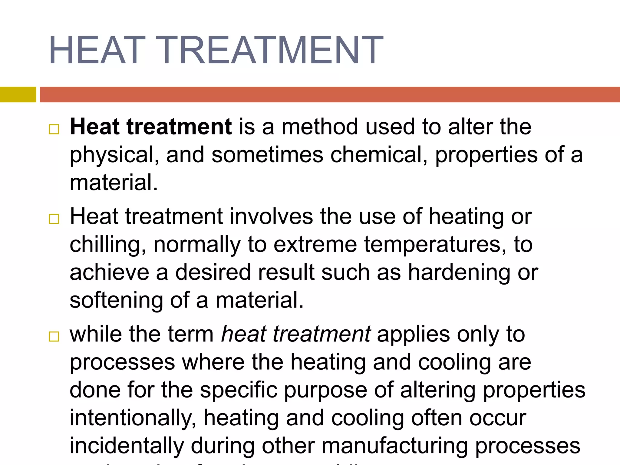 HEAT TREATMENTHeat treatment is a method used to alter the physical, and sometimes chemical, properties of a material.Heat treatment involves the use of heating or chilling, normally to extreme temperatures, to achieve a desired result such as hardening or softening of a material.while the term heat treatment applies only to processes where the heating and cooling are done for the specific purpose of altering properties intentionally, heating and cooling often occur incidentally during other manufacturing processes such as hot forming or welding.