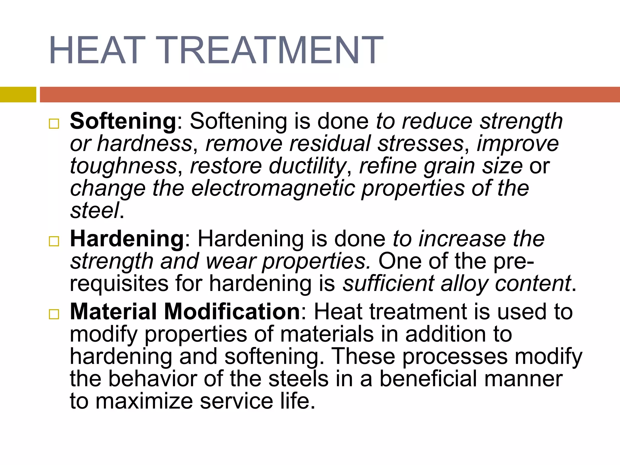 HEAT TREATMENTSoftening: Softening is done to reduce strength or hardness, remove residual stresses, improve toughness, restore ductility, refine grain size or change the electromagnetic properties of the steel. Hardening: Hardening is done to increase the strength and wear properties. One of the pre-requisites for hardening is sufficient alloy content.Material Modification: Heat treatment is used to modify properties of materials in addition to hardening and softening. These processes modify the behavior of the steels in a beneficial manner to maximize service life.