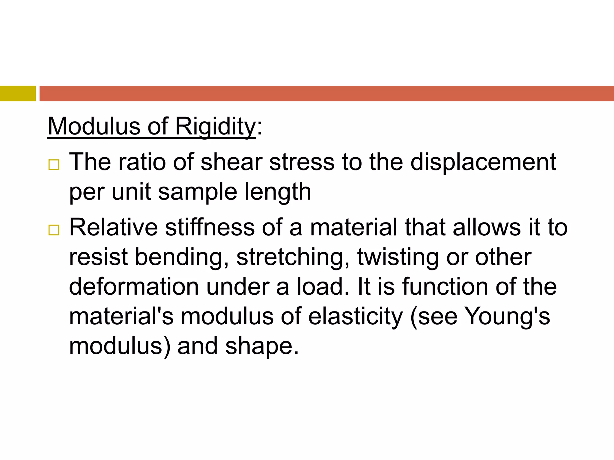 Modulus of Rigidity:The ratio of shear stress to the displacement per unit sample length Relative stiffness of a material that allows it to resist bending, stretching, twisting or other deformation under a load. It is function of the material&apos;s modulus of elasticity (see Young&apos;s modulus) and shape.