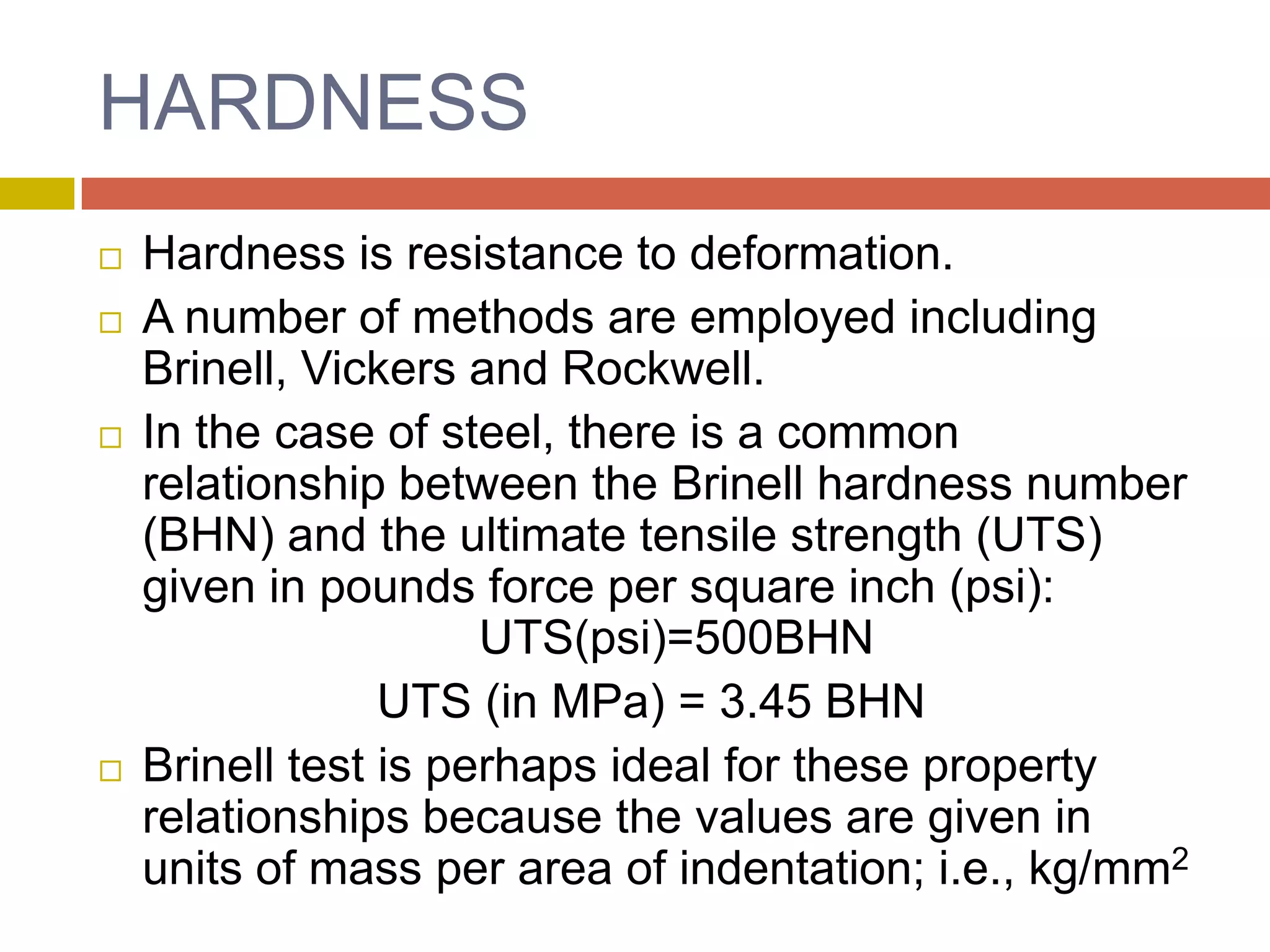 HARDNESSHardness is resistance to deformation.A number of methods are employed including Brinell, Vickers and Rockwell. In the case of steel, there is a common relationship between the Brinell hardness number (BHN) and the ultimate tensile strength (UTS) given in pounds force per square inch (psi):			UTS(psi)=500BHNUTS (in MPa) = 3.45 BHNBrinell test is perhaps ideal for these property relationships because the values are given in units of mass per area of indentation; i.e., kg/mm2