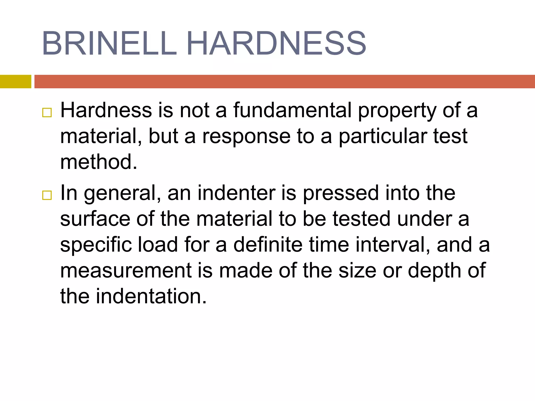 BRINELL HARDNESSHardness is not a fundamental property of a material, but a response to a particular test method.In general, an indenter is pressed into the surface of the material to be tested under a specific load for a definite time interval, and a measurement is made of the size or depth of the indentation.