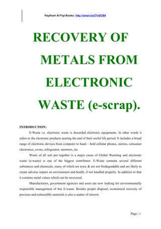 Haytham Al Fiqi Books: http://amzn.to/27nSCB9
RECOVERY OF
METALS FROM
ELECTRONIC
WASTE (e-scrap).
INTRODUCTION:
E-Waste i.e. electronic waste is discarded electronic equipments. In other words it
refers to the electronic products nearing the end of their useful life period. It includes a broad
range of electronic devices from computer to hand – held cellular phones, stereos, consumer
electronics, ovens, refrigerator, monitors, etc.
Waste of all sort put together is a major cause of Global Warming and electronic
waste (e-waste) is one of the biggest contributor. E-Waste contains several different
substances and chemicals, many of which are toxic & are not biodegradable and are likely to
create adverse impact on environment and health, if not handled properly. In addition to that
it contains metal values which can be recovered.
Manufacturers, government agencies and users are now looking for environmentally
responsible management of this E-waste. Besides proper disposal, economical recovery of
precious and exhaustible materials is also a matter of interest.
Page | 1
 