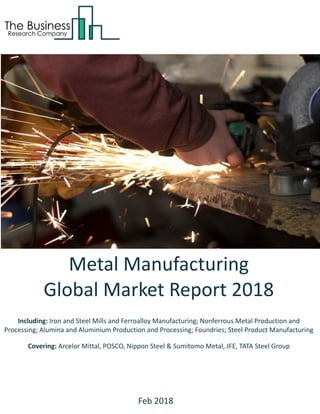 Metal Manufacturing
Global Market Report 2018
Including: Iron and Steel Mills and Ferroalloy Manufacturing; Nonferrous Metal Production and
Processing; Alumina and Aluminium Production and Processing; Foundries; Steel Product Manufacturing
Covering: Arcelor Mittal, POSCO, Nippon Steel & Sumitomo Metal, JFE, TATA Steel Group
Feb 2018
 