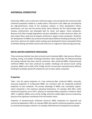 HISTORICAL PERSPECTIVE
Historically, MMCs, such as steel-wire reinforced copper, were among the first continuous-fiber
reinforced composites studied as a model system. Initial work in late 1960s was stimulated by
the high-performance needs of the aerospace industry. In these development efforts,
performance, not cost, was the primary driver. Boron filament, the first high-strength, high-
modulus reinforcement, was developed both for metal- and organic- matrix composites.
Because of the fiber-strength degradation and poor wettability in molten-aluminum alloys, the
early carbon fibers could only be properly reinforced in organic-matrix composites. Therefore,
the development of MMCs was primarily directed toward diffusion-bonding processing. At the
same time, optimum (air stable) surface coatings were developed for boron and graphite fibers
to facilitate wetting and inhibit reaction with aluminum or magnesium alloys during processing.
METAL-MATRIX COMPOSITE PROCESSING
Three processing methods have been primarily used to develop MMCs: high-pressure diffusion
bonding, casting, and powder-metallurgy techniques. More specifically, the diffusion-bonding
and casting methods have been used for continuous- fiber reinforced MMCs. Discontinuously
reinforced MMCs have been produced by powder metallurgy and pressure-assist casting
processes. MMCs such as B/Al, Gr/Al, Gr/Mg, and Gr/ Cu have been manufactured by diffusion
bonding for prototype spacecraft components such as tubes, plates, and panels.
Properties
Table I lists the typical properties of a few continuous-fiber reinforced MMCs. Generally,
measured properties of as-fabricated MMCs are consistent with the analytically predicted
properties of each composite. The primary advantage of MMCs over counterpart organic-
matrix composites is the maximum operating temperature. For example, B/Al offers useful
mechanical properties up to 510°C, whereas an equivalent B/Ep composite is limited to about
190°C. In addition, MMCs such as Gr/Al, Gr/Mg, and Gr/Cu exhibit higher thermal conductivity
because of the significant contribution from the metallic matrix.
Properties of discontinuously reinforced aluminum (DRA) composites for spacecraft and
commercial applications. DRA is an isotropic MMC with specific mechanical properties superior
to conventional aerospace materials. For example, DWA Aluminum Composites has produced
 