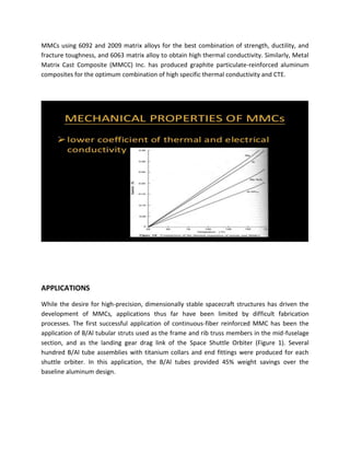 MMCs using 6092 and 2009 matrix alloys for the best combination of strength, ductility, and
fracture toughness, and 6063 matrix alloy to obtain high thermal conductivity. Similarly, Metal
Matrix Cast Composite (MMCC) Inc. has produced graphite particulate-reinforced aluminum
composites for the optimum combination of high specific thermal conductivity and CTE.
APPLICATIONS
While the desire for high-precision, dimensionally stable spacecraft structures has driven the
development of MMCs, applications thus far have been limited by difficult fabrication
processes. The first successful application of continuous-fiber reinforced MMC has been the
application of B/Al tubular struts used as the frame and rib truss members in the mid-fuselage
section, and as the landing gear drag link of the Space Shuttle Orbiter (Figure 1). Several
hundred B/Al tube assemblies with titanium collars and end fittings were produced for each
shuttle orbiter. In this application, the B/Al tubes provided 45% weight savings over the
baseline aluminum design.
 