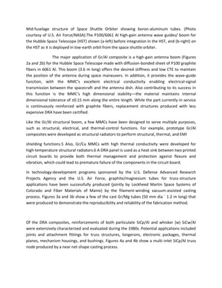 Mid-fuselage structure of Space Shuttle Orbiter showing boron-aluminum tubes. (Photo
courtesy of U.S. Air Force/NASA).The P100/6061 Al high-gain antenna wave guides/ boom for
the Hubble Space Telescope (HST) shown (a-left) before integration in the HST, and (b-right) on
the HST as it is deployed in low-earth orbit from the space shuttle orbiter.
The major application of Gr/Al composite is a high-gain antenna boom (Figures
2a and 2b) for the Hubble Space Telescope made with diffusion-bonded sheet of P100 graphite
fibers in 6061 Al. This boom (3.6 m long) offers the desired stiffness and low CTE to maintain
the position of the antenna during space maneuvers. In addition, it provides the wave-guide
function, with the MMC’s excellent electrical conductivity enabling electrical-signal
transmission between the spacecraft and the antenna dish. Also contributing to its success in
this function is the MMC’s high dimensional stability—the material maintains internal
dimensional tolerance of ±0.15 mm along the entire length. While the part currently in service
is continuously reinforced with graphite fibers, replacement structures produced with less
expensive DRA have been certified.
Like the Gr/Al structural boom, a few MMCs have been designed to serve multiple purposes,
such as structural, electrical, and thermal-control functions. For example, prototype Gr/Al
composites were developed as structural radiators to perform structural, thermal, and EMI
shielding functions.5 Also, Gr/Cu MMCs with high thermal conductivity were developed for
high-temperature structural radiators.6 A DRA panel is used as a heat sink between two printed
circuit boards to provide both thermal management and protection against flexure and
vibration, which could lead to premature failure of the components in the circuit board.
In technology-development programs sponsored by the U.S. Defense Advanced Research
Projects Agency and the U.S. Air Force, graphite/magnesium tubes for truss-structure
applications have been successfully produced (jointly by Lockheed Martin Space Systems of
Colorado and Fiber Materials of Maine) by the filament-winding vacuum-assisted casting
process. Figures 3a and 3b show a few of the cast Gr/Mg tubes (50 mm dia ´ 1.2 m long) that
were produced to demonstrate the reproducibility and reliability of the fabrication method.
Of the DRA composites, reinforcements of both particulate SiCp/Al and whisker (w) SiCw/Al
were extensively characterized and evaluated during the 1980s. Potential applications included
joints and attachment fittings for truss structures, longerons, electronic packages, thermal
planes, mechanism housings, and bushings. Figures 4a and 4b show a multi-inlet SiCp/Al truss
node produced by a near net-shape casting process.
 