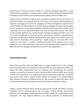 Discontinuously reinforced aluminum MMCs for electronic packaging applications: (a-top)
SiCp/Al electronic package for a remote power controller (photo courtesy of Lockheed Martin
Corporation), and (b-bottom) cast Grp/Al components (photo courtesy of MMCC, Inc.).
Because of their combination of high thermal conductivity, tailorable CTE (to match the CTE of
electronic materials such as gallium arsenide or alumina), and low density, DRA composites are
especially advantageous for electronic packaging and thermal-management applications.8,9
Several SiCp/Al and Grp/Al (Figures 5a and 5b) electronic packages have been space-qualified
and are now flown on communication satellites and Global Positioning System satellites. These
components are not only significantly lighter than those produced from previous metal alloys,
but they provide significant cost savings through net-shape manufacturing.9 DRA is also used
for thermal management of spacecraft power semiconductor modules in geosynchronous
earth-orbit communication satellites, displacing Cu/W alloys with a much higher density and
lower thermal conductivity, while generating a weight savings of more than 80%. These
modules are also used in a number of land-based systems, which accounts for an annual
production near 1 million piece-parts. With these demonstrated benefits, application of DRA
MMCs for electronic packages will continue to flourish for space applications.
STATUS AND FUTURE
When continuous-fiber reinforced MMCs were no longer needed for the critical strategic
defense system/missions, the development of those MMCs for space applications came to an
abrupt halt. Major improvements were still necessary, and manufacturing and assembly
problems remained to be solved. In essence, continuous-fiber reinforced MMCs were not able
to attain their full potential as an engineered material for spacecraft applications. During the
same period, Gr/Ep, with its superior specific stiffness and strength in the uniaxially-aligned
fiber orientation, became an established choice for tube structures in spacecraft trusses. Issues
of environmental stability in the space environment have been satisfactorily resolved.
However, particle-reinforced metals provide very good specific strength and stiffness, isotropic
properties, ease of manufacturing to near net shape, excellent thermal and electrical
properties, and affordability, making discontinuous MMCs suitable for a wide range of space
applications. The high structural efficiency and isotropic properties of discontinuously
 