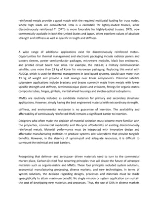 reinforced metals provide a good match with the required multiaxial loading for truss nodes,
where high loads are encountered. DRA is a candidate for lightly-loaded trusses, while
discontinuously reinforced Ti (DRTi) is more favorable for highly-loaded trusses. DRTi, now
commercially available in both the United States and Japan, offers excellent values of absolute
strength and stiffness as well as specific strength and stiffness.
A wide range of additional applications exist for discontinuously reinforced metals.
Opportunities for thermal management and electronic packaging include radiator panels and
battery sleeves, power semiconductor packages, microwave modules, black box enclosures,
and printed circuit board heat sinks. For example, the DSCS-III, a military communication
satellite, uses more than 23 kg of Kovar for microwave packaging. Replacing this metal with
Al/SiCp, which is used for thermal management in land-based systems, would save more than
13 kg of weight and provide a cost savings over Kovar components. Potential satellite
subsystem applications include brackets and braces currently made from metals with lower
specific strength and stiffness, semimonocoque plates and cylinders, fittings for organic-matrix
composite tubes, hinges, gimbals, inertial wheel housings and electro-optical subsystems.
MMCs are routinely included as candidate materials for primary and secondary structural
applications. However, simply having the best engineered material with extraordinary strength,
stiffness, and environmental resistance is no guarantee of insertion. The availability and
affordability of continuously reinforced MMC remains a significant barrier to insertion.
Designers who often make the decision of material selection must become more familiar with
the properties, commercial availability and life-cycle affordability of existing discontinuously
reinforced metals. Material performance must be integrated with innovative design and
affordable manufacturing methods to produce systems and subsystems that provide tangible
benefits. However, in the absence of system-pull and adequate resources, it is difficult to
surmount the technical and cost barriers.
Recognizing that defense- and aerospace- driven materials need to turn to the commercial
market place, Carlson10 cited four recurring principles that will shape the future of advanced
materials such as organic-matrix and MMCs. These four principles included system solutions,
economical manufacturing processing, diverse markets, and new technologies. In terms of
system solutions, the decision regarding designs, processes and materials must be made
synergistically to attain maximum benefit. No single mission or system application can sustain
the cost of developing new materials and processes. Thus, the use of DRA in diverse markets
 