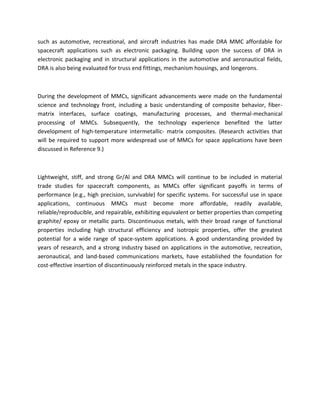 such as automotive, recreational, and aircraft industries has made DRA MMC affordable for
spacecraft applications such as electronic packaging. Building upon the success of DRA in
electronic packaging and in structural applications in the automotive and aeronautical fields,
DRA is also being evaluated for truss end fittings, mechanism housings, and longerons.
During the development of MMCs, significant advancements were made on the fundamental
science and technology front, including a basic understanding of composite behavior, fiber-
matrix interfaces, surface coatings, manufacturing processes, and thermal-mechanical
processing of MMCs. Subsequently, the technology experience benefited the latter
development of high-temperature intermetallic- matrix composites. (Research activities that
will be required to support more widespread use of MMCs for space applications have been
discussed in Reference 9.)
Lightweight, stiff, and strong Gr/Al and DRA MMCs will continue to be included in material
trade studies for spacecraft components, as MMCs offer significant payoffs in terms of
performance (e.g., high precision, survivable) for specific systems. For successful use in space
applications, continuous MMCs must become more affordable, readily available,
reliable/reproducible, and repairable, exhibiting equivalent or better properties than competing
graphite/ epoxy or metallic parts. Discontinuous metals, with their broad range of functional
properties including high structural efficiency and isotropic properties, offer the greatest
potential for a wide range of space-system applications. A good understanding provided by
years of research, and a strong industry based on applications in the automotive, recreation,
aeronautical, and land-based communications markets, have established the foundation for
cost-effective insertion of discontinuously reinforced metals in the space industry.
 