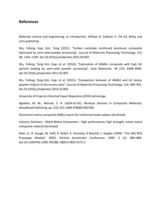 References
Materials science and Engineering, an introduction. William D. Callister Jr, 7th Ed, Wiley and
sons publishing
Wu, Yufeng; Gap; Kim, Yong (2011). "Carbon nanotube reinforced aluminum composite
fabricated by semi-solid powder processing". Journal of Materials Processing Technology. 211
(8): 1341–1347. doi:10.1016/j.jmatprotec.2011.03.007.
Wu, Yufeng; Yong Kim, Gap; et al. (2010). "Fabrication of Al6061 composite with high SiC
particle loading by semi-solid powder processing". Acta Materialia. 58 (13): 4398–4405.
doi:10.1016/j.jmatprotec.2011.03.007.
Wu, Yufeng; Yong Kim, Gap; et al. (2015). "Compaction behavior of Al6061 and SiC binary
powder mixture in the mushy state". Journal of Materials Processing Technology. 216: 484–491.
doi:10.1016/j.jmatprotec.2014.10.003.
University of Virginia's Directed Vapor Deposition (DVD) technology
Aghdam, M. M.; Morsali, S. R. (2014-01-01). Residual Stresses in Composite Materials.
Woodhead Publishing. pp. 233–255. ISBN 9780857092700.
Aluminium matrix composite (AMC) inserts for reinforced brake calipers (Archived)
Industry Solutions - Metal Matrix Composites - High performance, high strength, metal matrix
composite material (Archived)
Ratti, A.; R. Gough; M. Hoff; R. Keller; K. Kennedy; R MacGill; J. Staples (1999). "The SNS RFQ
Prototype Module" (PDF). Particle Accelerator Conference, 1999. 2 (1): 884–886.
doi:10.1109/PAC.1999.795388. ISBN 0-7803-5573-3.
 