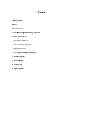 Contents
1 Composition
Matrix
Reinforcement
2 Manufacturing and forming methods
Solid state methods
Liquid state methods
Semi-solid state methods
Vapor deposition
2.5 In-situ fabrication technique
3 Residual stress
4 Applications
5 References
6 External links
 