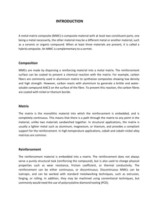 INTRODUCTION
A metal matrix composite (MMC) is composite material with at least two constituent parts, one
being a metal necessarily, the other material may be a different metal or another material, such
as a ceramic or organic compound. When at least three materials are present, it is called a
hybrid composite. An MMC is complementary to a cermet.
Composition
MMCs are made by dispersing a reinforcing material into a metal matrix. The reinforcement
surface can be coated to prevent a chemical reaction with the matrix. For example, carbon
fibers are commonly used in aluminium matrix to synthesize composites showing low density
and high strength. However, carbon reacts with aluminium to generate a brittle and water-
soluble compound Al4C3 on the surface of the fibre. To prevent this reaction, the carbon fibres
are coated with nickel or titanium boride.
Matrix
The matrix is the monolithic material into which the reinforcement is embedded, and is
completely continuous. This means that there is a path through the matrix to any point in the
material, unlike two materials sandwiched together. In structural applications, the matrix is
usually a lighter metal such as aluminum, magnesium, or titanium, and provides a compliant
support for the reinforcement. In high-temperature applications, cobalt and cobalt–nickel alloy
matrices are common.
Reinforcement
The reinforcement material is embedded into a matrix. The reinforcement does not always
serve a purely structural task (reinforcing the compound), but is also used to change physical
properties such as wear resistance, friction coefficient, or thermal conductivity. The
reinforcement can be either continuous, or discontinuous. Discontinuous MMCs can be
isotropic, and can be worked with standard metalworking techniques, such as extrusion,
forging, or rolling. In addition, they may be machined using conventional techniques, but
commonly would need the use of polycrystaline diamond tooling (PCD).
 
