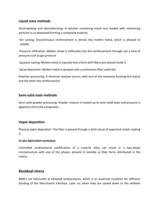 Liquid state methods
Electroplating and electroforming: A solution containing metal ions loaded with reinforcing
particles is co-deposited forming a composite material
Stir casting: Discontinuous reinforcement is stirred into molten metal, which is allowed to
solidify
Pressure infiltration: Molten metal is infiltrated into the reinforcement through use a kind of
pressure such as gas pressure
Squeeze casting: Molten metal is injected into a form with fibers pre-placed inside it
Spray deposition: Molten metal is sprayed onto a continuous fiber substrate
Reactive processing: A chemical reaction occurs, with one of the reactants forming the matrix
and the other the reinforcement
Semi-solid state methods
Semi-solid powder processing: Powder mixture is heated up to semi-solid state and pressure is
applied to form the composites.
Vapor deposition
Physical vapor deposition: The fiber is passed through a thick cloud of vaporized metal, coating
it.
In-situ fabrication technique
Controlled unidirectional solidification of a eutectic alloy can result in a two-phase
microstructure with one of the phases, present in lamellar or fiber form, distributed in the
matrix.
Residual stress
MMCs are fabricated at elevated temperatures, which is an essential condition for diffusion
bonding of the fiber/matrix interface. Later on, when they are cooled down to the ambient
 