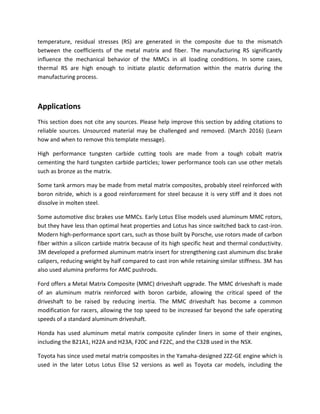temperature, residual stresses (RS) are generated in the composite due to the mismatch
between the coefficients of the metal matrix and fiber. The manufacturing RS significantly
influence the mechanical behavior of the MMCs in all loading conditions. In some cases,
thermal RS are high enough to initiate plastic deformation within the matrix during the
manufacturing process.
Applications
This section does not cite any sources. Please help improve this section by adding citations to
reliable sources. Unsourced material may be challenged and removed. (March 2016) (Learn
how and when to remove this template message).
High performance tungsten carbide cutting tools are made from a tough cobalt matrix
cementing the hard tungsten carbide particles; lower performance tools can use other metals
such as bronze as the matrix.
Some tank armors may be made from metal matrix composites, probably steel reinforced with
boron nitride, which is a good reinforcement for steel because it is very stiff and it does not
dissolve in molten steel.
Some automotive disc brakes use MMCs. Early Lotus Elise models used aluminum MMC rotors,
but they have less than optimal heat properties and Lotus has since switched back to cast-iron.
Modern high-performance sport cars, such as those built by Porsche, use rotors made of carbon
fiber within a silicon carbide matrix because of its high specific heat and thermal conductivity.
3M developed a preformed aluminum matrix insert for strengthening cast aluminum disc brake
calipers, reducing weight by half compared to cast iron while retaining similar stiffness. 3M has
also used alumina preforms for AMC pushrods.
Ford offers a Metal Matrix Composite (MMC) driveshaft upgrade. The MMC driveshaft is made
of an aluminum matrix reinforced with boron carbide, allowing the critical speed of the
driveshaft to be raised by reducing inertia. The MMC driveshaft has become a common
modification for racers, allowing the top speed to be increased far beyond the safe operating
speeds of a standard aluminum driveshaft.
Honda has used aluminum metal matrix composite cylinder liners in some of their engines,
including the B21A1, H22A and H23A, F20C and F22C, and the C32B used in the NSX.
Toyota has since used metal matrix composites in the Yamaha-designed 2ZZ-GE engine which is
used in the later Lotus Lotus Elise S2 versions as well as Toyota car models, including the
 