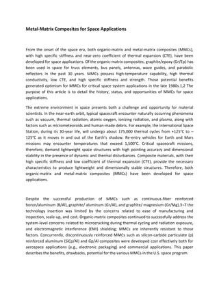 Metal-Matrix Composites for Space Applications
From the onset of the space era, both organic-matrix and metal-matrix composites (MMCs),
with high specific stiffness and near-zero coefficient of thermal expansion (CTE), have been
developed for space applications. Of the organic-matrix composites, graphite/epoxy (Gr/Ep) has
been used in space for truss elements, bus panels, antennas, wave guides, and parabolic
reflectors in the past 30 years. MMCs possess high-temperature capability, high thermal
conductivity, low CTE, and high specific stiffness and strength. Those potential benefits
generated optimism for MMCs for critical space system applications in the late 1980s.1,2 The
purpose of this article is to detail the history, status, and opportunities of MMCs for space
applications.
The extreme environment in space presents both a challenge and opportunity for material
scientists. In the near-earth orbit, typical spacecraft encounter naturally occurring phenomena
such as vacuum, thermal radiation, atomic oxygen, ionizing radiation, and plasma, along with
factors such as micrometeoroids and human-made debris. For example, the International Space
Station, during its 30-year life, will undergo about 175,000 thermal cycles from +125°C to –
125°C as it moves in and out of the Earth’s shadow. Re-entry vehicles for Earth and Mars
missions may encounter temperatures that exceed 1,500°C. Critical spacecraft missions,
therefore, demand lightweight space structures with high pointing accuracy and dimensional
stability in the presence of dynamic and thermal disturbances. Composite materials, with their
high specific stiffness and low coefficient of thermal expansion (CTE), provide the necessary
characteristics to produce lightweight and dimensionally stable structures. Therefore, both
organic-matrix and metal-matrix composites (MMCs) have been developed for space
applications.
Despite the successful production of MMCs such as continuous-fiber reinforced
boron/aluminum (B/Al), graphite/ aluminum (Gr/Al), and graphite/ magnesium (Gr/Mg),3–7 the
technology insertion was limited by the concerns related to ease of manufacturing and
inspection, scale-up, and cost. Organic-matrix composites continued to successfully address the
system-level concerns related to microcracking during thermal cycling and radiation exposure,
and electromagnetic interference (EMI) shielding; MMCs are inherently resistant to those
factors. Concurrently, discontinuously reinforced MMCs such as silicon-carbide particulate (p)
reinforced aluminum (SiCp/Al) and Gp/Al composites were developed cost effectively both for
aerospace applications (e.g., electronic packaging) and commercial applications. This paper
describes the benefits, drawbacks, potential for the various MMCs in the U.S. space program.
 