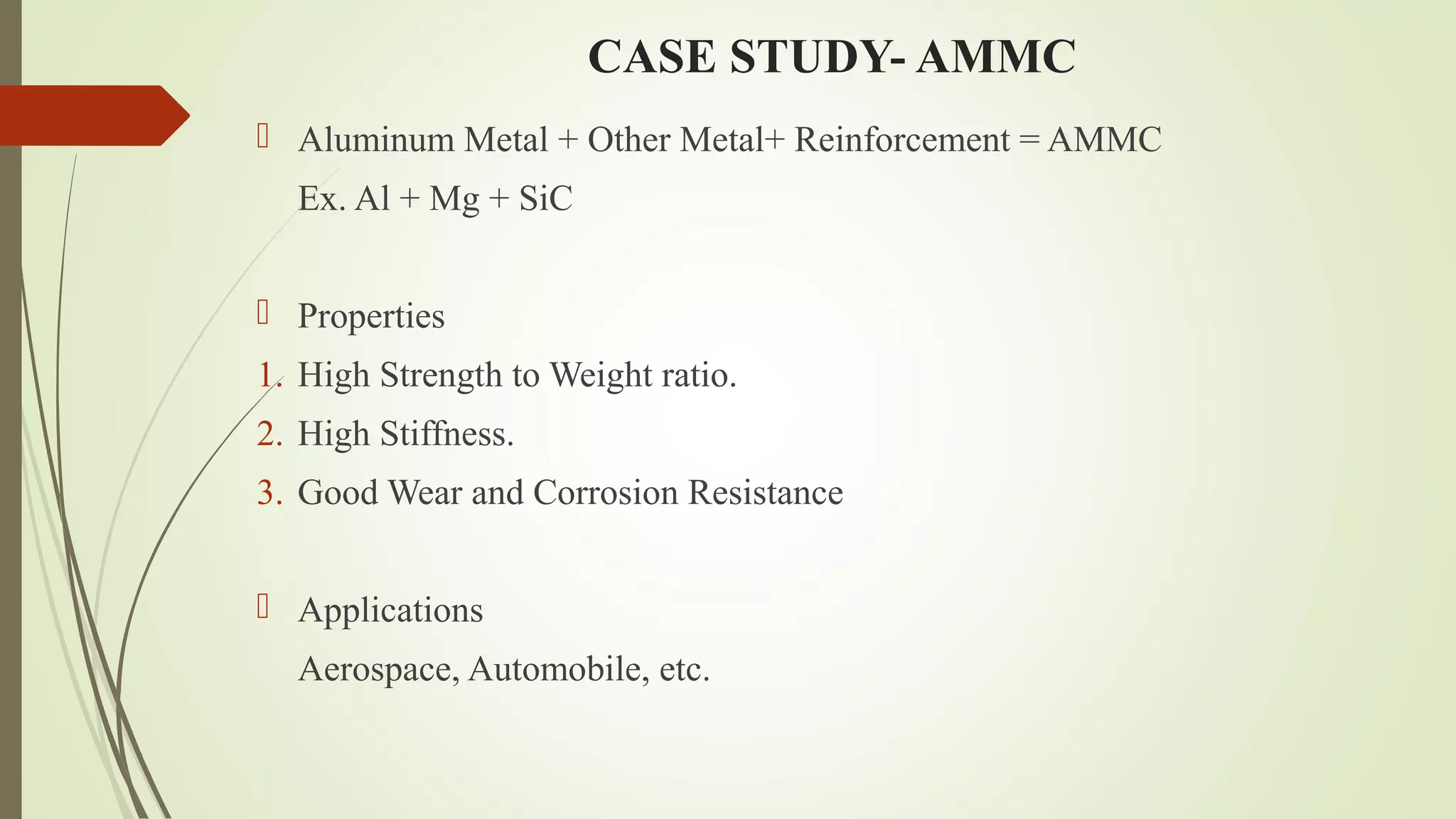 CASE STUDY- AMMC
 Aluminum Metal + Other Metal+ Reinforcement = AMMC
Ex. Al + Mg + SiC
 Properties
1. High Strength to Weight ratio.
2. High Stiffness.
3. Good Wear and Corrosion Resistance
 Applications
Aerospace, Automobile, etc.
 