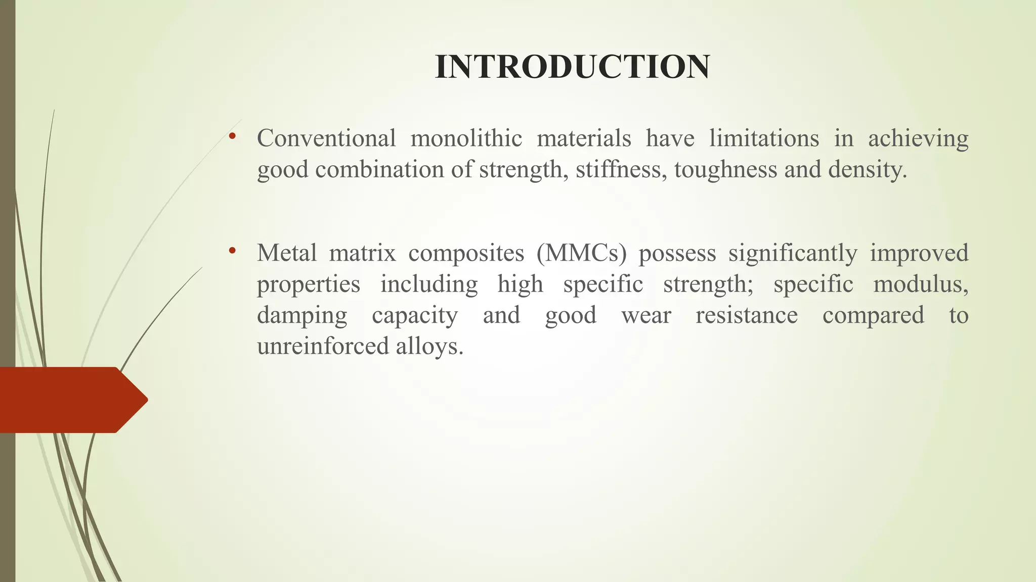 INTRODUCTION
• Conventional monolithic materials have limitations in achieving
good combination of strength, stiffness, toughness and density.
• Metal matrix composites (MMCs) possess significantly improved
properties including high specific strength; specific modulus,
damping capacity and good wear resistance compared to
unreinforced alloys.
 