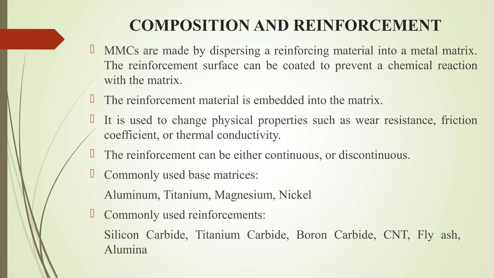 COMPOSITION AND REINFORCEMENT
 MMCs are made by dispersing a reinforcing material into a metal matrix.
The reinforcement surface can be coated to prevent a chemical reaction
with the matrix.
 The reinforcement material is embedded into the matrix.
 It is used to change physical properties such as wear resistance, friction
coefficient, or thermal conductivity.
 The reinforcement can be either continuous, or discontinuous.
 Commonly used base matrices:
Aluminum, Titanium, Magnesium, Nickel
 Commonly used reinforcements:
Silicon Carbide, Titanium Carbide, Boron Carbide, CNT, Fly ash,
Alumina
 