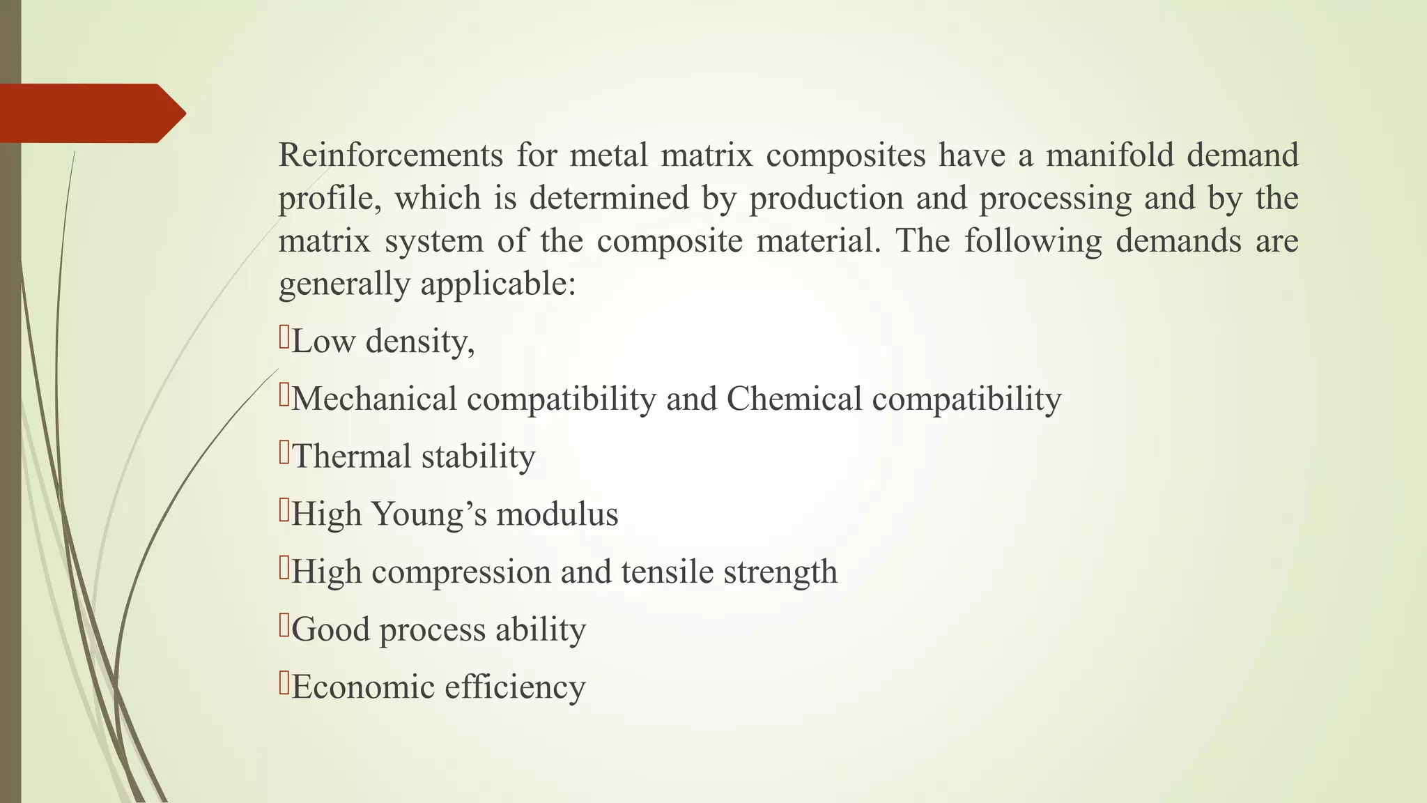Reinforcements for metal matrix composites have a manifold demand
profile, which is determined by production and processing and by the
matrix system of the composite material. The following demands are
generally applicable:
Low density,
Mechanical compatibility and Chemical compatibility
Thermal stability
High Young’s modulus
High compression and tensile strength
Good process ability
Economic efficiency
 