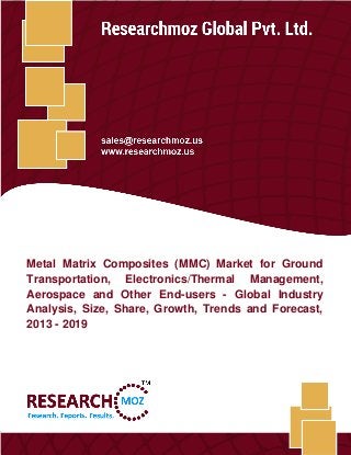 Metal Matrix Composites (MMC) Market
Researchmoz Global Pvt. Ltd. 1
Metal Matrix Composites (MMC) Market for Ground
Transportation, Electronics/Thermal Management,
Aerospace and Other End-users - Global Industry
Analysis, Size, Share, Growth, Trends and Forecast,
2013 - 2019
 