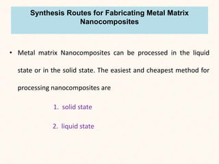 Synthesis Routes for Fabricating Metal Matrix
Nanocomposites
• Metal matrix Nanocomposites can be processed in the liquid
state or in the solid state. The easiest and cheapest method for
processing nanocomposites are
1. solid state
2. liquid state
 