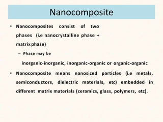 Nanocomposite
• Nanocomposites consist of two
phases (i.e nanocrystalline phase +
matrix phase)
– Phase may be
inorganic-inorganic, inorganic-organic or organic-organic
• Nanocomposite means nanosized particles (i.e metals,
semiconductors, dielectric materials, etc) embedded in
different matrix materials (ceramics, glass, polymers, etc).
 