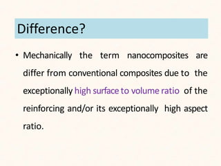 • Mechanically the term nanocomposites are
differ from conventional composites due to the
exceptionally high surfaceto volume ratio of the
reinforcing and/or its exceptionally high aspect
ratio.
Difference?
 