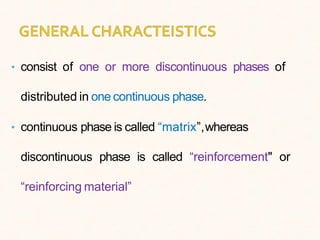 • consist of one or more discontinuous phases of
distributed in one continuous phase.
• continuous phase is called “matrix”,whereas
discontinuous phase is called “reinforcement" or
“reinforcing material”
 