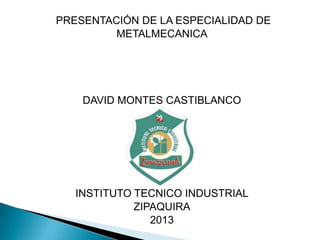 PRESENTACIÓN DE LA ESPECIALIDAD DE
METALMECANICA
DAVID MONTES CASTIBLANCO
INSTITUTO TECNICO INDUSTRIAL
ZIPAQUIRA
2013
 