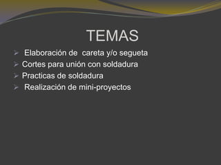 TEMAS
 Elaboración de careta y/o segueta
 Cortes para unión con soldadura
 Practicas de soldadura
 Realización de mini-proyectos
 