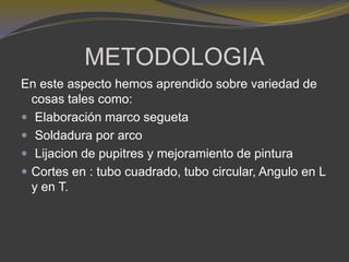 METODOLOGIA
En este aspecto hemos aprendido sobre variedad de
cosas tales como:
 Elaboración marco segueta
 Soldadura por arco
 Lijacion de pupitres y mejoramiento de pintura
 Cortes en : tubo cuadrado, tubo circular, Angulo en L
y en T.
 