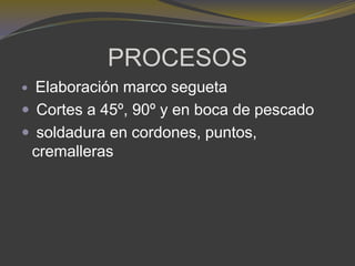 PROCESOS
 Elaboración marco segueta
 Cortes a 45º, 90º y en boca de pescado
 soldadura en cordones, puntos,
cremalleras
 
