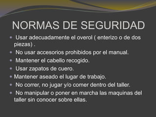 NORMAS DE SEGURIDAD
 Usar adecuadamente el overol ( enterizo o de dos
piezas) .
 No usar accesorios prohibidos por el manual.
 Mantener el cabello recogido.
 Usar zapatos de cuero.
 Mantener aseado el lugar de trabajo.
 No correr, no jugar y/o comer dentro del taller.
 No manipular o poner en marcha las maquinas del
taller sin conocer sobre ellas.
 