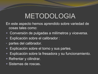 METODOLOGIA
En este aspecto hemos aprendido sobre variedad de
cosas tales como:
 Conversión de pulgadas a milímetros y viceversa.
 Explicación sobre el calibrador :
• partes del calibrador.
 Explicación sobre el torno y sus partes.
 Explicación sobre la fresadora y su funcionamiento.
 Refrentar y cilindrar.
 Sistemas de roscas.
 