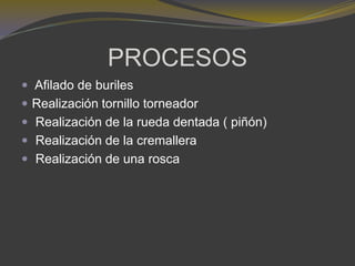 PROCESOS
 Afilado de buriles
 Realización tornillo torneador
 Realización de la rueda dentada ( piñón)
 Realización de la cremallera
 Realización de una rosca
 