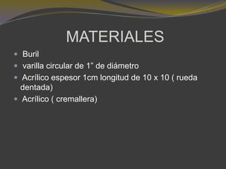 MATERIALES
 Buril
 varilla circular de 1” de diámetro
 Acrílico espesor 1cm longitud de 10 x 10 ( rueda
dentada)
 Acrílico ( cremallera)
 