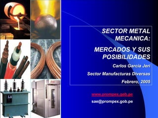 SECTOR METAL
MECANICA:
MERCADOS Y SUS
POSIBILIDADES
Carlos Garcia Jeri
Sector Manufacturas Diversas
Febrero, 2005
www.prompex.gob.pe
sae@prompex.gob.pe

 