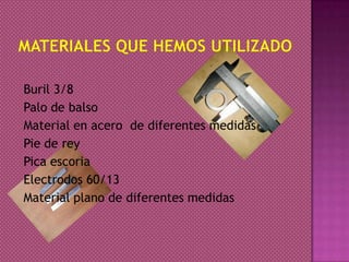 Buril 3/8
Palo de balso
Material en acero de diferentes medidas
Pie de rey
Pica escoria
Electrodos 60/13
Material plano de diferentes medidas
 