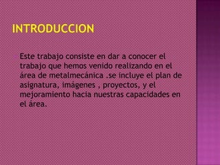  Este trabajo consiste en dar a conocer el
trabajo que hemos venido realizando en el
área de metalmecánica .se incluye el plan de
asignatura, imágenes , proyectos, y el
mejoramiento hacia nuestras capacidades en
el área.
 